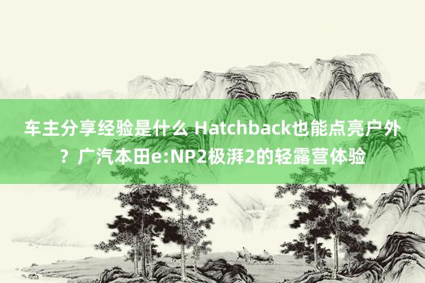 车主分享经验是什么 Hatchback也能点亮户外？广汽本田e:NP2极湃2的轻露营体验