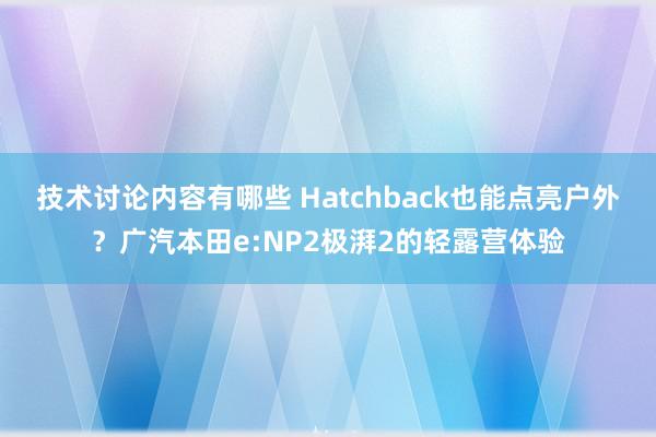 技术讨论内容有哪些 Hatchback也能点亮户外？广汽本田e:NP2极湃2的轻露营体验