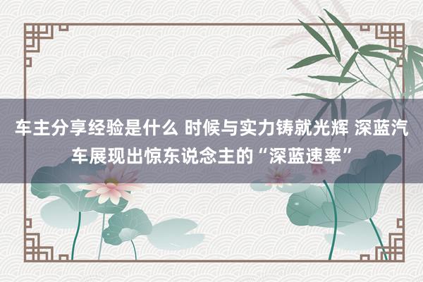 车主分享经验是什么 时候与实力铸就光辉 深蓝汽车展现出惊东说念主的“深蓝速率”