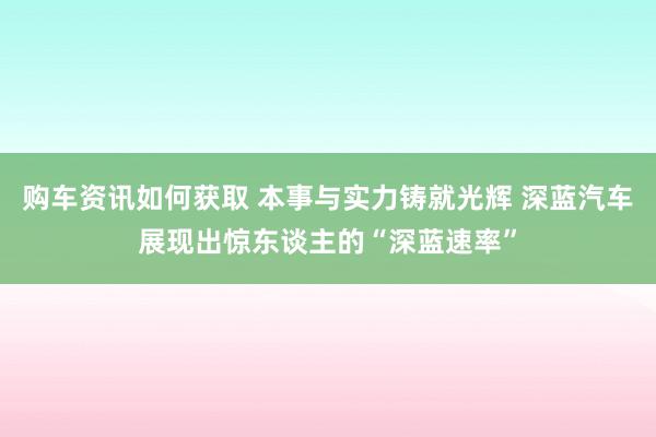 购车资讯如何获取 本事与实力铸就光辉 深蓝汽车展现出惊东谈主的“深蓝速率”