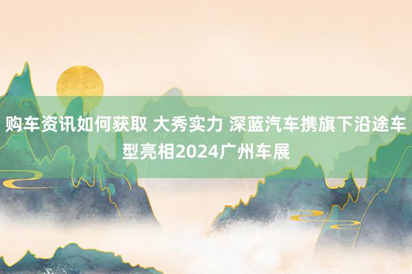 购车资讯如何获取 大秀实力 深蓝汽车携旗下沿途车型亮相2024广州车展