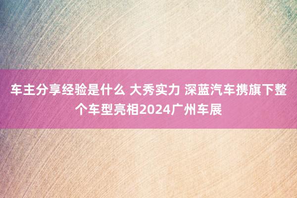 车主分享经验是什么 大秀实力 深蓝汽车携旗下整个车型亮相2024广州车展