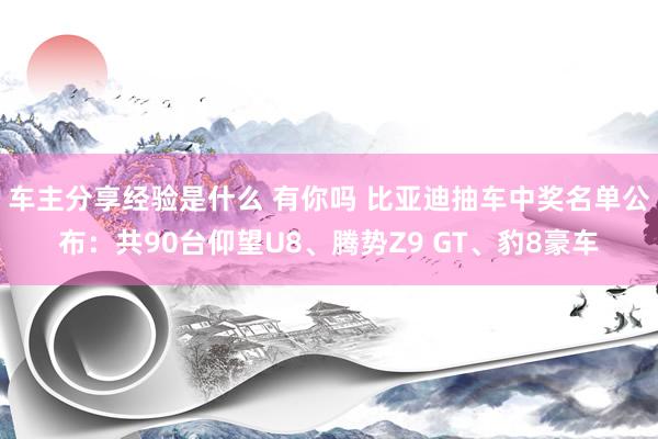 车主分享经验是什么 有你吗 比亚迪抽车中奖名单公布：共90台仰望U8、腾势Z9 GT、豹8豪车