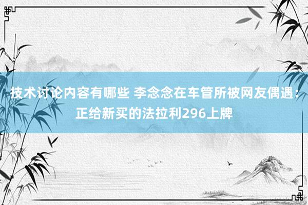 技术讨论内容有哪些 李念念在车管所被网友偶遇：正给新买的法拉利296上牌