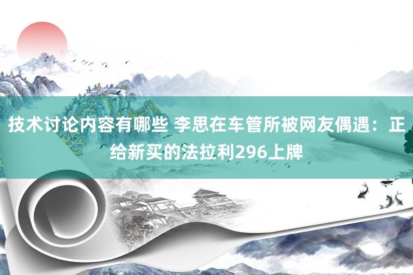 技术讨论内容有哪些 李思在车管所被网友偶遇：正给新买的法拉利296上牌