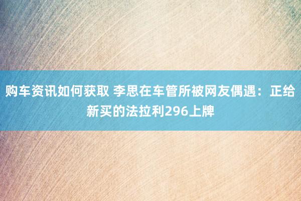 购车资讯如何获取 李思在车管所被网友偶遇：正给新买的法拉利296上牌