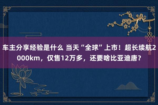 车主分享经验是什么 当天“全球”上市！超长续航2000km，仅售12万多，还要啥比亚迪唐？