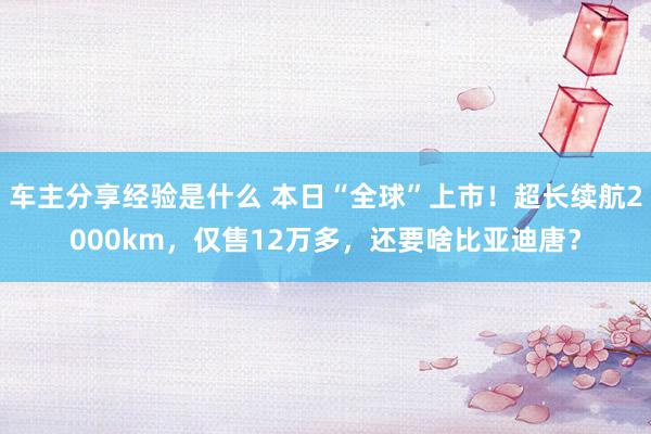 车主分享经验是什么 本日“全球”上市！超长续航2000km，仅售12万多，还要啥比亚迪唐？