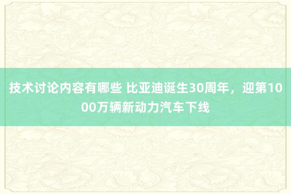 技术讨论内容有哪些 比亚迪诞生30周年，迎第1000万辆新动力汽车下线