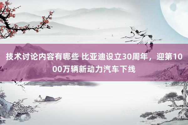 技术讨论内容有哪些 比亚迪设立30周年，迎第1000万辆新动力汽车下线