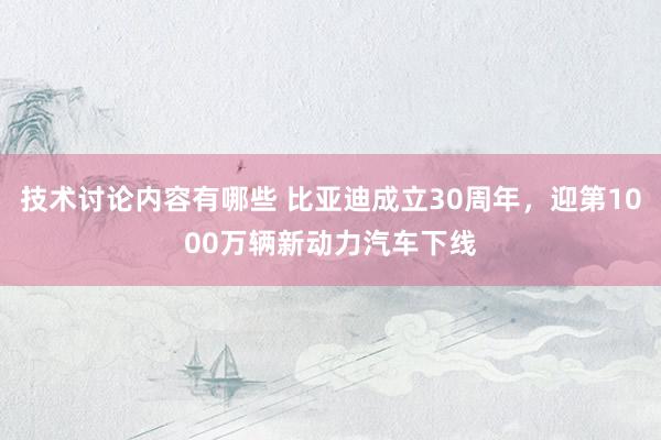 技术讨论内容有哪些 比亚迪成立30周年，迎第1000万辆新动力汽车下线