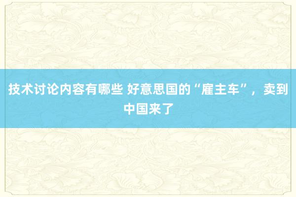 技术讨论内容有哪些 好意思国的“雇主车”，卖到中国来了