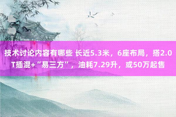 技术讨论内容有哪些 长近5.3米，6座布局，搭2.0T插混+“易三方”，油耗7.29升，或50万起售