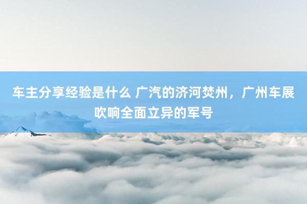 车主分享经验是什么 广汽的济河焚州，广州车展吹响全面立异的军号