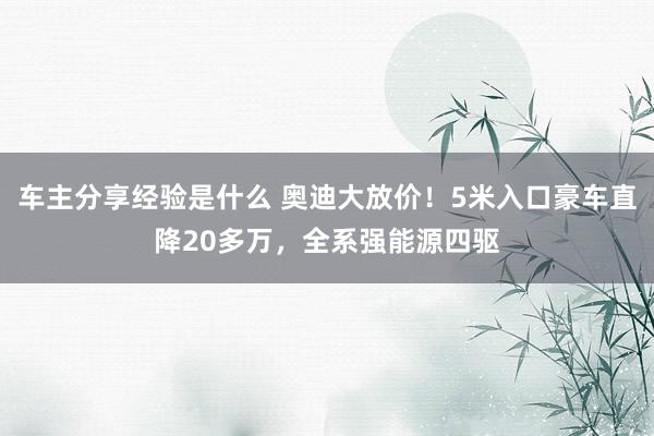 车主分享经验是什么 奥迪大放价！5米入口豪车直降20多万，全系强能源四驱