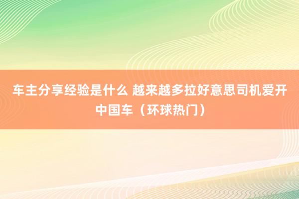 车主分享经验是什么 越来越多拉好意思司机爱开中国车（环球热门）