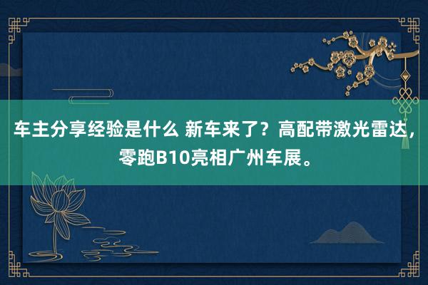 车主分享经验是什么 新车来了？高配带激光雷达，零跑B10亮相广州车展。