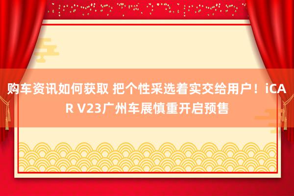 购车资讯如何获取 把个性采选着实交给用户！iCAR V23广州车展慎重开启预售