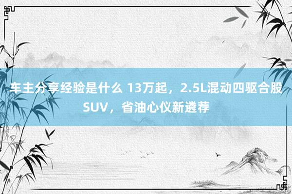 车主分享经验是什么 13万起，2.5L混动四驱合股SUV，省油心仪新遴荐