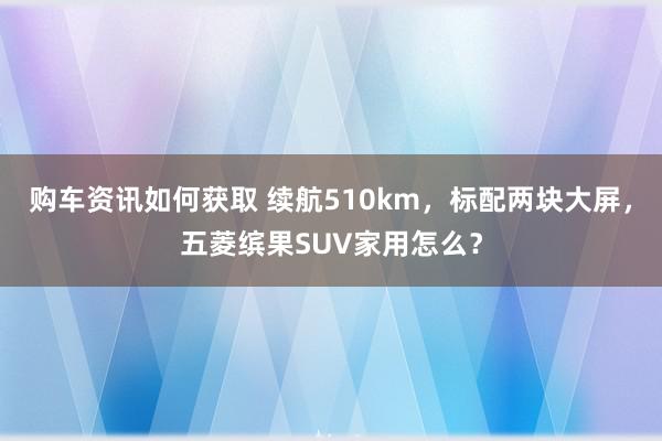 购车资讯如何获取 续航510km，标配两块大屏，五菱缤果SUV家用怎么？