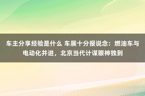 车主分享经验是什么 车展十分报说念：燃油车与电动化并进，北京当代计谋眼神独到