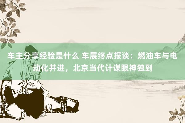 车主分享经验是什么 车展终点报谈：燃油车与电动化并进，北京当代计谋眼神独到