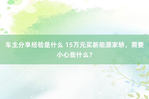 车主分享经验是什么 15万元买新能源家轿，需要小心些什么？