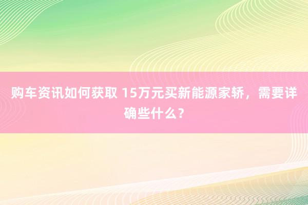 购车资讯如何获取 15万元买新能源家轿，需要详确些什么？