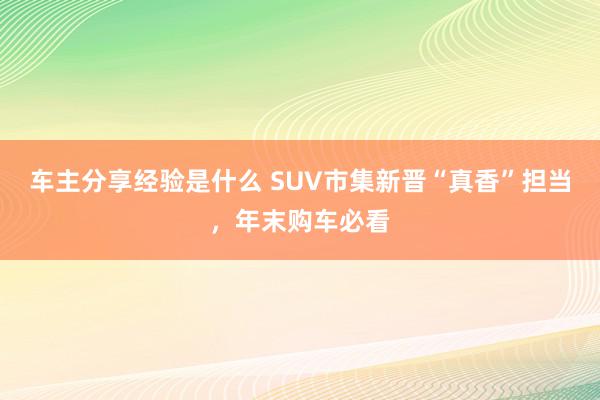 车主分享经验是什么 SUV市集新晋“真香”担当，年末购车必看