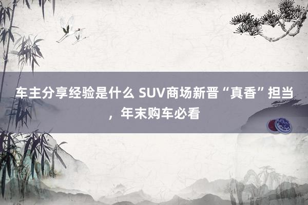 车主分享经验是什么 SUV商场新晋“真香”担当，年末购车必看