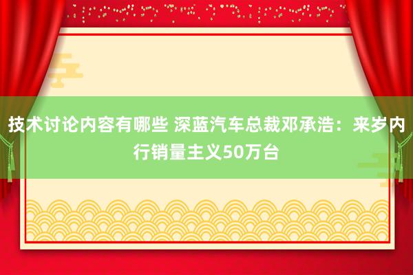 技术讨论内容有哪些 深蓝汽车总裁邓承浩：来岁内行销量主义50万台