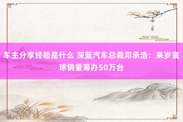 车主分享经验是什么 深蓝汽车总裁邓承浩：来岁寰球销量筹办50万台