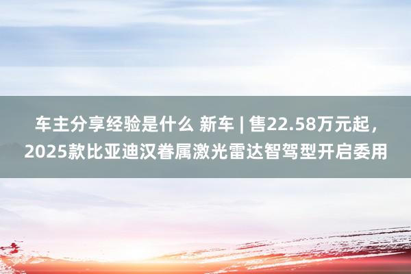 车主分享经验是什么 新车 | 售22.58万元起，2025款比亚迪汉眷属激光雷达智驾型开启委用