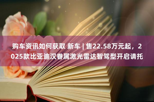 购车资讯如何获取 新车 | 售22.58万元起，2025款比亚迪汉眷属激光雷达智驾型开启请托