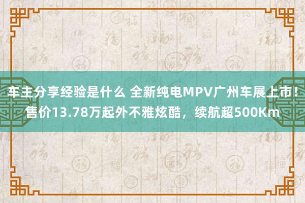 车主分享经验是什么 全新纯电MPV广州车展上市！售价13.78万起外不雅炫酷，续航超500Km