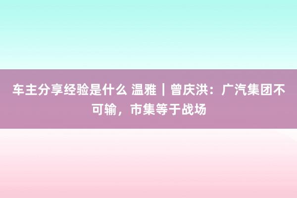 车主分享经验是什么 温雅｜曾庆洪：广汽集团不可输，市集等于战场