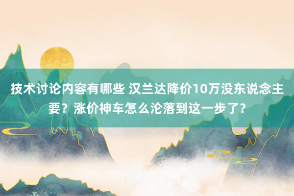 技术讨论内容有哪些 汉兰达降价10万没东说念主要？涨价神车怎么沦落到这一步了？