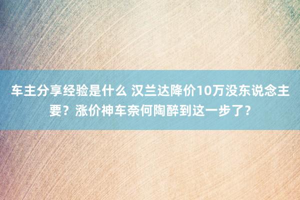 车主分享经验是什么 汉兰达降价10万没东说念主要？涨价神车奈何陶醉到这一步了？