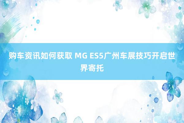 购车资讯如何获取 MG ES5广州车展技巧开启世界寄托