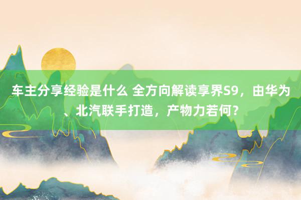 车主分享经验是什么 全方向解读享界S9，由华为、北汽联手打造，产物力若何？