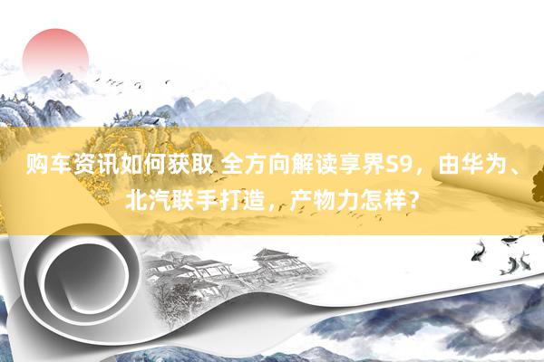 购车资讯如何获取 全方向解读享界S9，由华为、北汽联手打造，产物力怎样？