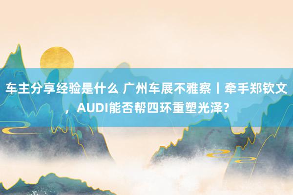 车主分享经验是什么 广州车展不雅察丨牵手郑钦文，AUDI能否帮四环重塑光泽？