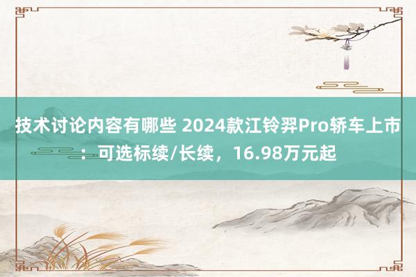 技术讨论内容有哪些 2024款江铃羿Pro轿车上市：可选标续/长续，16.98万元起