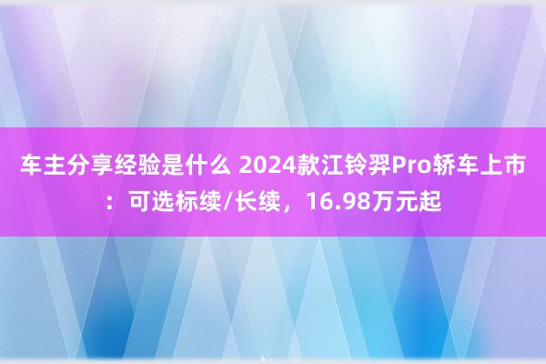 车主分享经验是什么 2024款江铃羿Pro轿车上市：可选标续/长续，16.98万元起