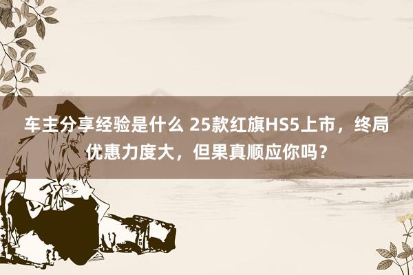 车主分享经验是什么 25款红旗HS5上市，终局优惠力度大，但果真顺应你吗？