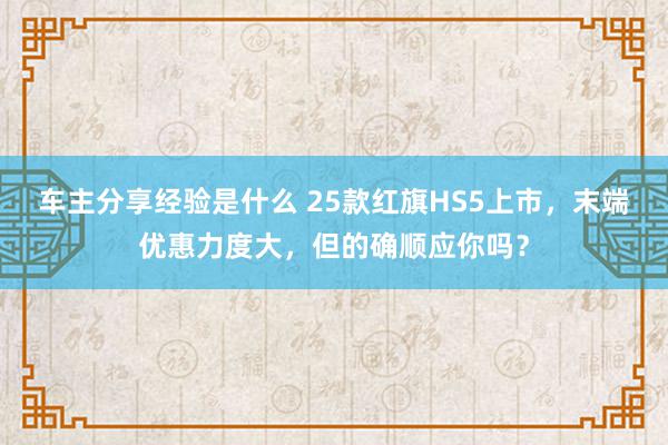 车主分享经验是什么 25款红旗HS5上市，末端优惠力度大，但的确顺应你吗？