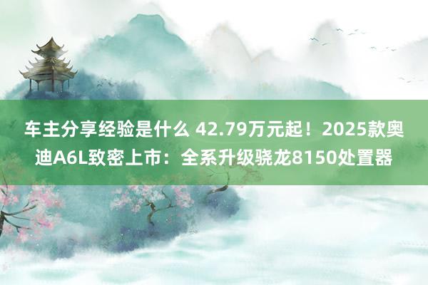 车主分享经验是什么 42.79万元起！2025款奥迪A6L致密上市：全系升级骁龙8150处置器