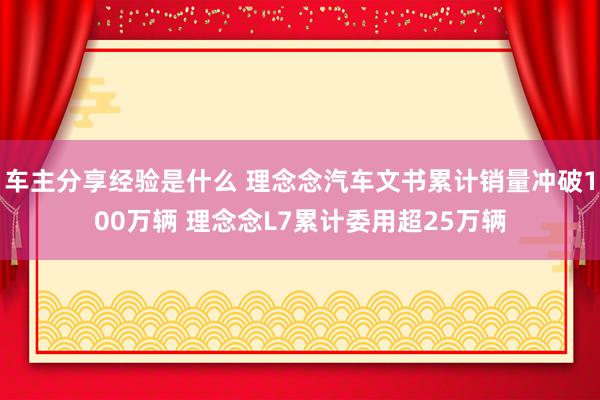 车主分享经验是什么 理念念汽车文书累计销量冲破100万辆 理念念L7累计委用超25万辆