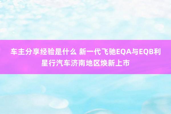 车主分享经验是什么 新一代飞驰EQA与EQB利星行汽车济南地区焕新上市