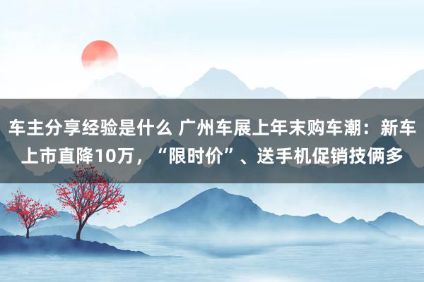 车主分享经验是什么 广州车展上年末购车潮：新车上市直降10万，“限时价”、送手机促销技俩多